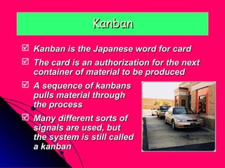 Kanban
 Kanban is the Japanese word for card
 The card is an authorization for the next
  container of material to be produced
 A sequence of kanbans
  pulls material through
  the process
 Many different sorts of
  signals are used, but
  the system is still called
  a kanban
 