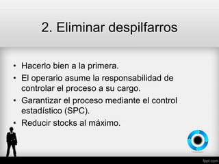 2. Eliminar despilfarros
• Hacerlo bien a la primera.
• El operario asume la responsabilidad de
controlar el proceso a su cargo.
• Garantizar el proceso mediante el control
estadístico (SPC).
• Reducir stocks al máximo.
 