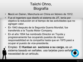 Taiichi Ohno,
Biografía
• Nació en Dairen, Manchuria en China en febrero de 1912.
• Fue el ingeniero que diseño el sistema de JIT, tenía por
objetivo la reducción en el tiempo de las actividades que no
agregan valor.
• En 1943 después de la Segunda Guerra Mundial, fue
transferido a la Toyota Motor Company.
• En el año 1954 fue nombrado Director en Toyota y
progresivamente fue ocupando puestos de mayor
responsabilidad en la compañía hasta que en 1975 pasó a
ocupar el puesto de vice-presidente.
• Empleo El Kanban en sectores a su cargo, es un
sistema basado en señales. usa tarjetas para señalar la
necesidad de un artículo.
 