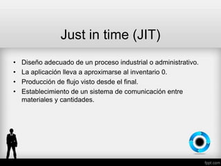 Just in time (JIT)
• Diseño adecuado de un proceso industrial o administrativo.
• La aplicación lleva a aproximarse al inventario 0.
• Producción de flujo visto desde el final.
• Establecimiento de un sistema de comunicación entre
materiales y cantidades.
 