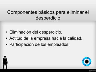 Componentes básicos para eliminar el
desperdicio
• Eliminación del desperdicio.
• Actitud de la empresa hacia la calidad.
• Participación de los empleados.
 