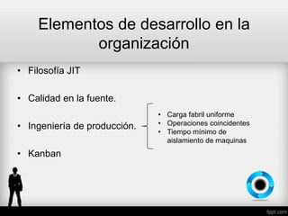 Elementos de desarrollo en la
organización
• Filosofía JIT
• Calidad en la fuente.
• Ingeniería de producción.
• Kanban
• Carga fabril uniforme
• Operaciones coincidentes
• Tiempo mínimo de
aislamiento de maquinas
 