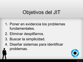 Objetivos del JIT
1. Poner en evidencia los problemas
fundamentales.
2. Eliminar despilfarros.
3. Buscar la simplicidad.
4. Diseñar sistemas para identificar
problemas.
 