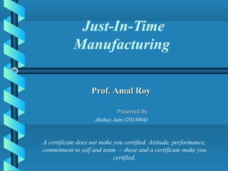 Just-In-Time
Manufacturing
Presented ByPresented By
Akshay Jain (2013004)
Prof. Amal RoyProf. Amal Roy
A certificate does not make you certified. Attitude, performance,
commitment to self and team — these and a certificate make you
certified.
 