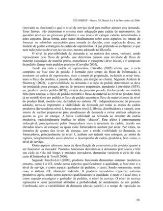 XIII SIMPEP – Bauru, SP, Brasil, 6 a 8 de Novembro de 2006. 
(inovador ou funcional) e qual o nível de serviço ideal para melhor atender esta demanda. 
Estes fatores, irão determinar o sistema mais adequado para cadeia de suprimentos. As 
questões relativas ao processo produtivo e aos níveis de estoque estarão subordinadas a 
estes aspectos. Desta forma, cabe maior detalhamento sobre estes aspectos, no intuito de 
fornecer os subsídios necessários para tomada de decisão, com implicação direta, no 
modelo de gestão estratégica da cadeia de suprimentos. O que pretende-se esclarecer, é que 
nem tudo pode ou deve ser just in time, mesmo adotando tal filosofia. 
O nível de previsibilidade da demanda é, na maioria dos casos, variável, sendo 
representado pelo fluxo de pedido, que determina quando uma atividade de fluxo de 
material (aquisição de matéria prima, manufatura e transporte) deve iniciar, e é composto 
de pedidos firmes mais pedidos previstos (Carvalho 2005). 
Tendo em vista a cadeia de suprimentos, Carvalho (2005) afirma que, o ciclo 
completo, ou lead time do pedido, é formado pelo tempo do fluxo de informação, à 
montante da cadeia de suprimentos, mais o tempo de preparação, incluindo o setup time, 
mais o fluxo do produto, à jusante da cadeia, em direção ao cliente. Segundo Arntzen & 
Shumway (2002), a previsibilidade da demanda e o ciclo do pedido determinam se deve 
ser produzido para estoque, através de processo empurrado, atendendo à previsões (BTF), 
ou, produzir contra pedido (BTO), através do processo puxado. Esclarecendo: no modelo 
feito para estoque, o fluxo de pedido encontra o fluxo de material ao nível do produto final, 
já no modelo feito por pedido, o fluxo de pedido encontra o fluxo de material antes do nível 
do produto final, modelo este, defendido no sistema JIT. Independentemente do processo 
adotado, torna-se importante a visibilidade da demanda por todas as etapas da cadeia 
produtiva (fornecedores nível 1, fornecedores nível 2, fábrica, distribuidores e varejo), com 
intuito de melhor preparar-se para atendimento da demanda e evitar análises subjetivas 
quanto ao giro de estoque. A baixa visibilidade da demanda ao decorrer da cadeia 
produtiva, tradicionalmente implica no efeito “chicote”. Este efeito é extremamente 
indesejável, principalmente pelos fornecedores mais à montante da cadeia, devido aos 
elevados níveis de estoque; os quais estes fornecedores acabam por arcar. Por vezes, na 
tentativa de ajustes dos níveis de estoque, sem a nítida visibilidade da demanda, os 
fornecedores, principalmente de nível 1, acabam por reduzir seus estoques, ao ponto da 
ruptura, comprometendo sensivelmente o desempenho da cadeia produtiva, bem como, o 
nível de serviço. 
Outro aspecto relevante, trata da identificação da característica do produto, quanto a 
ser funcional ou inovador. Produtos funcionais destinam-se a demandas previsíveis e têm 
seu ciclo de vida útil longo, e produtos inovadores, demandas variáveis e ciclo de vida 
curto (Christopher & Towill 2000). 
Segundo Simchi-Levi (2000), produtos funcionais demandam sistemas produtivos 
enxutos, como é o JIT, tendo como aspectos qualificadores: a qualidade, o lead time e o 
nível de serviço, e como aspecto ganhador de pedidos, o custo. Sendo novamente, neste 
caso, o sistema JIT, altamente indicado. Já produtos inovadores requerem sistemas 
produtivos ágeis, tendo como aspectos qualificadores: a qualidade, o custo e o lead time, e 
como aspecto estratégico e ganhador de pedidos, o nível de serviço. O nível de serviço 
representa o valor percentual atribuído a probabilidade de atendimento de um pedido. 
Combinado com a variabilidade da demanda (desvio padrão) e o tempo de reposição ou 
10 
 