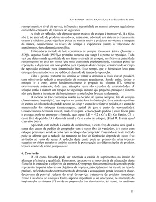 XIII SIMPEP – Bauru, SP, Brasil, 6 a 8 de Novembro de 2006. 
ressuprimento, o nível de serviço, influencia a necessidade em manter estoques reguladores 
ou também chamados de estoques de segurança. 
A título de reflexão, vale destacar que o excesso de estoque é mensurável, já a falta, 
não é; no mercado de produtos inovadores, arriscar-se, adotando um sistema extremamente 
enxuto e eficiente, pode significar perda de market share e prejuízos no tocante a imagem 
da marca, considerando os níveis de serviço e expectativa quanto à velocidade de 
atendimento, desta demanda específica. 
Enfocando o método do lote econômico de compra (Economic Order Quantity – 
EOQ), segundo Slack (1997), o primeiro conceito que surge é o ponto de reposição. Toda 
vez que determinada quantidade de um item é retirada do estoque, verifica-se a quantidade 
remanescente, se esta for menor que uma quantidade predeterminada, chamada ponto de 
reposição, é disparado um novo pedido para reposição deste estoque, considerando o tempo 
de reposição estimado para determinado item. Este tempo, que o fornecedor leva para 
entregar determinado item ou pedido, é chamado de tempo de reposição. 
Cabe a gestão, trabalhar no sentido de tornar a demanda o mais estável possível, 
com objetivo de reduzir a necessidade de estoques reguladores. Sendo assim, deixar o 
estoque ir a zero, como fundamentalmente é pregado no sistema JIT, torna-se 
extremamente arriscado, dado que, situações reais são cercadas de aleatoriedades. A 
solução então, é manter um estoque de segurança, mesmo que pequeno, para que o sistema 
não pare frente a incertezas de fornecimento ou oscilações bruscas na demanda. 
O método do lote econômico auxilia na decisão de quanto comprar, lote de compra 
(fornecimento / reposição), que implica no quesito lote de fabricação. Este método equilibra 
os custos de colocação do pedido (custo de setup + custo de se fazer o pedido), e o custo de 
manutenção dos estoques (armazenagem, capital de giro e custo de oportunidade). 
Considerando a demanda estável, custo fixos para colocação do pedido e custo linear para 
o estoque, pode-se empregar a formula, que segue: LE = √(2 x Cf x D)/ Ce. Sendo, Cf o 
custo fixo do pedido, D a demanda anual e Ce o custo de estoque, (Ford W. Harris apud 
Carvalho 2005). 
Aplicando este método à cadeia de suprimentos, o custo fixo da cadeia será igual a 
soma dos custos de pedido do comprador com o custo fixo do vendedor, já o custo com 
estoque permanece sendo o custo com o estoque do comprador. Baseando-se neste método 
pode-se afirmar que a redução do tamanho do lote de fabricação depende do custo fixo 
atribuído ao custo do setup. A redução deste custo pode ser promovida pelas técnicas 
sugerias no tópico anterior e também através da postergação das diferenciações do produto, 
técnica conhecida como postponment. 
6. Conclusão 
O JIT como filosofia pode ser estendida a cadeia de suprimentos, no intuito de 
alcançar eficiência e qualidade. Entretanto, destacou-se a importância da adequação desta 
filosofia às operações e objetivos da empresa. O emprego fundamentalista do conceito pode 
representar impacto adverso aos objetivos da empresa, principalmente no tocante ao tipo de 
produto, refletindo no descontentamento da demanda e conseqüente perda de market share, 
decorrente da possível redução do nível de serviço, tratando-se de produtos inovadores 
frente à ausência de estoques. Outro aspecto importante a ser observado, no momento da 
implantação do sistema JIT reside na preparação dos funcionários, tal como, do ambiente 
11 
 