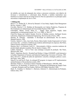 XIII SIMPEP – Bauru, SP, Brasil, 6 a 8 de Novembro de 2006. 
de trabalho, por meio da adequação das rotinas e processos existentes, com objetivo de 
favorecer o entendimento e valorização desta filosofia e também materializar seus 
benefícios no menor intervalo de tempo possível; Para tal, apresentou-se as principais ações 
necessárias à implantação do Just in Time. 
7. Bibliografia 
Bruce C. A., Herbert M. S., Driven by Demand: A Case Study, Supply Chain Management 
Review, January 1, 2002. 
Carvalho, Marcius F. H., Medidas de Desempenho em Cadeias Produtivas, Programa de 
Pós Graduação em Administração da Universidade Paulista UNIP, 2005. 
Christopher, Martin, Towill, Denis R. – Supply chain migration, Supply chain 
management: an international journal, Vol. 5 n.4, 2000 , p. 206-213. 
Chun-Che Huang and Andrew Kusiak, Overviw of Kanban systems, Intelligent System 
Laboratory, Department of Industrial Engineering, The University of Iowa, 1996. 
Deming, W. Edwards – Qualidade: A Revolução da administração. Rio de Janeiro, 
Marques-Saraiva, 1990. 
Ferreira, Ademir A., Reis, Ana Carla, Pereira, Maria Isabel, Gestão Empresarial: de Taylor 
aos nossos dias – evolução e tendências da moderna administração de empresas; São Paulo, 
Editora Pioneira Thomson Learning, 1997. 
Harmon, Roy L. & Peterson, Leroy D. – Reinventando a Fábrica, conceitos modernos de 
produtividade aplicados na prática. Rio de Janeiro, Campus, 1991. 
Lubben, Richard T. – Just in Time: uma estratégia avançada de produção. São Paulo, 
McGraw-Hill, 1989. 
Mark L. Spearman, David L. Woodruff and Wallace J. Hopp, CONWIPP: a pull alternative 
to kanban, Department of Systems and Industrial Engineering, University of Arizona, 1989. 
Pires, Silvio R. I., Gestão da cadeia de suprimentos: conceitos, estratégias, práticas e casos. 
São Paulo. Atlas, 2004. 
Sang M. Lee and Jun H. Paek, An enlarged JIT program: its impact on JIT implementation 
and performance of the production system, 1995. 
Shewhart, Walter A., Economic Control of Quality of Manufactures, ASO PR, 1980. 
Simchi-Levi, D. Kaminsky, P. Simchi-Levi, E. Designing and Managing the Supply Chain 
– concepts, Strategies and Case Studies, McGraw-Hill Higher Education, 2000. 
Slack, N., Cambers, S., Harland, C., Harrisom, Johnston, P., Administração da Produção, 
Editora Atlas, 1997. 
12 
