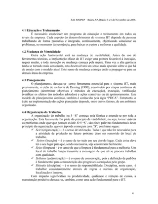 XIII SIMPEP – Bauru, SP, Brasil, 6 a 8 de Novembro de 2006. 
4.1 Educação e Treinamento 
É necessário estabelecer um programa de educação e treinamento em todos os 
níveis da empresa. Cada aspecto do desenvolvimento do sistema JIT depende de pessoas 
trabalhando de forma produtiva e integrada, continuamente, objetivando solucionar os 
problemas, no momento da ocorrência, para baixar os custos e melhorar a qualidade. 
4.2 Mudança de Mentalidade 
Outra ação fundamental está na mudança de mentalidade. Antes do uso de 
ferramentas técnicas, a implantação eficaz do JIT exige uma postura favorável à inovação, 
requer mudar, e toda inovação ou mudança começa pela mente. Uma vez a alta gerência 
tenha se tornado mais consciente, esta desenvolverá um senso mais apurado sobre o que há 
de errado com o modelo atual. Este senso de mudança começa então a propagar-se para as 
demais áreas da empresa. 
4.3 Planejamento 
O planejamento, destaca-se como ferramenta essencial para o sistema JIT, mais 
precisamente, o ciclo de melhoria de Deming (1990), constituído por etapas contínuas de 
planejamento (determinar objetivos e métodos de execução), execução, verificação 
(verificar os efeitos dos métodos adotados) e ações corretivas ou de aprimoramento. Este 
modelo de planejamento contínuo, também é conhecido pela sigla “PDCA”. Entretanto, o 
êxito na implementação das ações planejadas depende, entre outros fatores, de um ambiente 
organizado. 
4.4 Organização do Trabalho 
A organização do trabalho ou 5 “S” começa pela fábrica e estende-se por toda a 
organização. Esta ferramenta faz parte do princípio da visibilidade, ou seja, tornar visíveis 
os problemas onde quer que possam existir. O 5 “S”, são cinco palavras fundamentais deste 
princípio da organização, que em japonês começam com “S”, conforme segue: 
 Seiri (organização) – é o senso de utilização. Tudo o que não for necessário para 
a atividade de produção no futuro próximo deve ser removido do local de 
trabalho. 
 Seiton (locação) – é o senso de ter tudo em seu devido lugar. Cada coisa deve 
ter o seu lugar para que, sendo necessária, seja encontrada facilmente. 
 Seizo (limpeza) – é o senso de que a limpeza é fundamental para a melhoria. Um 
local de trabalho limpo transmite a mensagem de que ali se procura trabalhar 
com qualidade. 
 Seiketsu (padronização) – é o senso de conservação, pois a definição de padrões 
é fundamental para a manutenção dos progressos alcançados pelo grupo. 
 Shitsuke (disciplina) – é o senso de responsabilidade, Disciplina, neste caso, é 
trabalhar consistentemente através de regras e normas de organização, 
localização e limpeza. 
Com impacto significativo na produtividade, qualidade e redução de custos, a 
manutenção produtiva destaca-se, também, como uma ação fundamental para o JIT. 
4 
 
