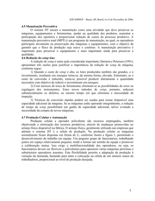 XIII SIMPEP – Bauru, SP, Brasil, 6 a 8 de Novembro de 2006. 
4.5 Manutenção Preventiva 
O sistema JIT encara a manutenção como uma atividade que deve preservar as 
máquinas, equipamentos e ferramentas, ajudar na qualidade dos produtos, aumentar a 
participação dos operários e proporcionar redução de custos do processo produtivo. A 
manutenção preventiva total (MPT) é um programa de manutenção, no qual, os operadores 
participam ativamente na preservação das máquinas e equipamentos, com o objetivo de 
garantir que o fluxo de produção seja suave e contínuo. A manutenção preventiva é 
importante para preservar o equipamento e mais importante ainda para preservar a 
qualidade. 
4.6 Redução do setup time 
A redução de setup é outra ação considerada importante; Harmon e Peterson (1991), 
apresentam três razões para justificar a importância da redução de setup de máquina, 
conforme segue: 
1) Quando o custo de setup é alto, os lotes produzidos também são grandes, e o 
investimento, resultante em estoques torna-se, da mesma forma, elevado. Entretanto, se o 
custo de conversão é reduzido, torna-se possível produzir diariamente a quantidade 
necessária com objetivo de reduzir o investimento em estoques. 
2) Com técnicas de troca de ferramentas eliminam-se as possibilidades de erros na 
regulagem dos instrumentos. Estes novos métodos de setup, portanto, reduzem 
substancialmente os defeitos, ao mesmo tempo em que eliminam a necessidade de 
inspeção. 
3) Técnicas de conversão rápidas podem ser usadas para tornar disponível uma 
capacidade adicional da máquina. Se as máquinas estão operando integralmente, a redução 
de tempo de setup possibilitará um ganho de capacidade adicional, talvez evitando a 
necessidade da compra de novas máquinas. 
4.7 Produção Celular e Automação 
Produção celular e operador polivalente são recursos empregados, também 
objetivando a otimização dos recursos produtivos, através de mudanças promovidas no 
arranjo físico disponível na fábrica. O arranjo físico, geralmente utilizado nas empresas que 
adotam o sistema JIT é a célula de produção. Na produção celular as máquinas 
normalmente ficam dispostas em forma de U, conforme ilustra a figura 1, permitindo o 
desenvolvimento do trabalho em equipe. Um pequeno grupo de funcionários, trabalhando 
juntos em espaço relativamente pequeno, tende a formar um sentido de equipe e promover 
a colaboração mutua. Isso exige a multifuncionalidade dos operadores, ou seja, os 
funcionários devem ser flexíveis e polivalentes para operarem várias máquinas próximas e 
substituírem operadores ausentes. Esta flexibilidade permite a adaptação da produção à 
variação da demanda, bastando para tanto a colocação na célula de um número maior de 
trabalhadores, proporcional ao nível de produção desejada. 
5 
 