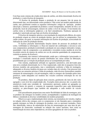 XIII SIMPEP – Bauru, SP, Brasil, 6 a 8 de Novembro de 2006. 
Com base neste sistema são criados dois tipos de cartões, um deles denominado Kanban de 
produção e o outro Kanban de transporte. 
O Kanban de produção dispara a produção de um pequeno lote de peças de 
determinado tipo, em determinado centro produtivo. Não existe um modelo padronizado de 
cartão, mas geralmente contém as seguintes informações: estágio da operação, produto 
(descrição e número), quantidade de produtos a serem transportados, tamanho do lote a ser 
produzido, local de armazenagem, número do cartão e nível de estoque. O movimento dos 
cartões torna as informações palpáveis e de fácil entendimento. Nenhuma operação de 
produção é autorizada sem que haja um Kanban de produção. 
O Kanban de transporte autoriza a movimentação do material pela fábrica, do centro 
de produção origem ao centro de produção destino, que irá utilizar os componentes. Este 
cartão contém, em geral, as mesmas informações do Kanban de produção, acrescentado da 
indicação do centro de produção destino. 
O Kanban preenche determinadas funções dentro do processo de produção tais 
como, visibilidade (a informação e o fluxo de material são combinados e movem-se com 
seus componentes), produção (controlando a produção em seus estágios indicando o tempo, 
quantidade e tipo de componente a ser produzido) e inventário (como medida de nível de 
inventário através do número de cartões em vez de controlar quantidades de componentes, 
controla-se numero de Kanbans). 
Atualmente, este sistema é informatizado, sendo que, a informação é processada e o 
resultado é visualizado através de painéis distribuídos nas várias células de fabricação, 
possibilitando que a evolução da produção possa ser acompanhada por todos. 
Este sistema, amplamente utilizado no segmento automotivo, está derivando para 
uma nova condição denominada Just in Time seqüenciado, onde não só pequenos lotes dos 
diversos modelos são gerenciados, mas o atendimento conforme a linha de montagem, 
adequando os diversos modelos de peças aos variados tipos de veículos. Este processo tem 
como base um armazém próximo à linha de produção, onde diversos fornecedores mantêm 
estruturas de armazenagem e de pré-montagem, onde os estoques são formados pelos itens 
genéricos, sendo adequados aos modelos dos veículos conforme solicitação do mix de 
produção. 
Os produtos, objeto da aplicação deste conceito, geralmente são itens de alto valor 
agregado e com nível de complexidade alto. Exemplos deste processo são: os painéis dos 
automóveis (onde uma variedade de instrumentos opcionais, podem ser agregados ao 
modelo básico de painel), o conjunto de suspensão (especifico para cada determinado 
modelo), os pára-choques (que também são adequados a cada modelo de veiculo 
produzido). 
Este procedimento proporciona uma maior flexibilidade da linha de montagem, pois 
os produtos são entregues no modelo correto, acompanhando a seqüência de montagem da 
fábrica e atendendo às diversas variabilidades de modelos projetados. 
Observa-se que a implementação deste sistema, nas montadoras de veículos, implica 
na redução efetiva dos estoques, pois os componentes só são faturados para a montadora 
quando entregues na linha de montagem do produto, com os opcionais montados. Outro 
fato identificado, trata-se da substituição da área de armazenagem por uma área de pré-montagem 
do fornecedor, resultando na redução dos custos inerentes, bem como na 
transformação de áreas antes improdutivas, em áreas agregadoras de valor ao produto. 
8 
 