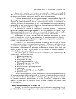 XIII SIMPEP – Bauru, SP, Brasil, 6 a 8 de Novembro de 2006. 
Outros custos inerentes à área tais como movimentação, transporte interno, mão de 
obra terceirizada para recebimento, armazenagem, separação e abastecimento também são 
divididos eqüitativamente, reduzindo os custos da operação como um todo. 
A alternativa para redução de custos, encontrada por estas montadoras, decorre da 
aproximação por parte das empresas produtivas parceiras, que produzem conforme a 
seqüência da linha de produção, e utilizam veículos especiais, os quais se transformam em 
armazéns provisórios, sem necessidade de área especifica para armazenagem. O ponto de 
descarga fica ao lado do ponto de uso, evitando movimentações desnecessárias ao longo do 
processo, alguns exemplos são bancos e vidros. 
A utilização de sistemas de comunicação integrados, permite a visualização 
eficiente do fluxo de montagem e dos modelos a serem produzidos, de forma a tornar 
eficiente a aplicação do sistema Just in Time em processos de fabricação, conforme citados, 
com conseqüente redução dos níveis de estoque e custos de áreas sub-utilizadas. 
As aplicações do sistema JIT descritas acima, utilizam-se basicamente do Kanban 
como ferramenta para solicitar as necessidades aos diversos participantes do processo, e 
tornando visíveis as necessidades, bem como a urgência dos componentes, tendo em vista o 
controle visual permitido pelo Kanban. 
O sistema JIT está concentrado no controle da produção pela utilização do Kanban 
como ferramenta básica de controle da mesma, entretanto, o JIT pode ser aplicado nas áreas 
de controle de qualidade, compras, lay-out do processo de fabricação, mão de obra 
multifuncional, padronização dos processos, manutenção e produção mais linear sem 
grandes variações de forma a permitir ganhos efetivos em todos os processos associados à 
maior eficiência do processo produtivo. 
Em síntese, pode-se destacar dez ações fundamentais para implementação do 
sistema Just in Time, conforme segue: 
 Educação e treinamento. 
 Mudança de mentalidade. 
 Planejamento (PDCA). 
 Organização do trabalho (5 “S”s). 
 Manutenção preventiva total (MPT). 
 Redução do setup time. 
 Produção celular e operador polivalente. 
 Automação. 
 Qualidade Total (CCQ, Autocontrole, CEP). 
 Sistema Kanban. 
Como já dito anteriormente, alguns aspectos decorrentes da implantação do sistema 
JIT geram polemica e falácias que pretende-se esclarecer no tópico abaixo, entretanto, de 
maneira nenhuma deve-se desconsiderar o mérito das ações aqui apresentadas, no alcance 
da vantagem competitiva, principalmente no tocante à qualidade e eficiência da cadeia 
produtiva, nem tão pouco, desconsiderar o valor atribuído à filosofia Just in Time, como 
modelo de gestão. 
5. Visão crítica da implantação do sistema JIT 
Segundo Carvalho (2005), ao projetar um novo produto, deve-se analisar o nível de 
previsibilidade da demanda, a qual este produto destina-se, qual a característica do produto 
9 
 