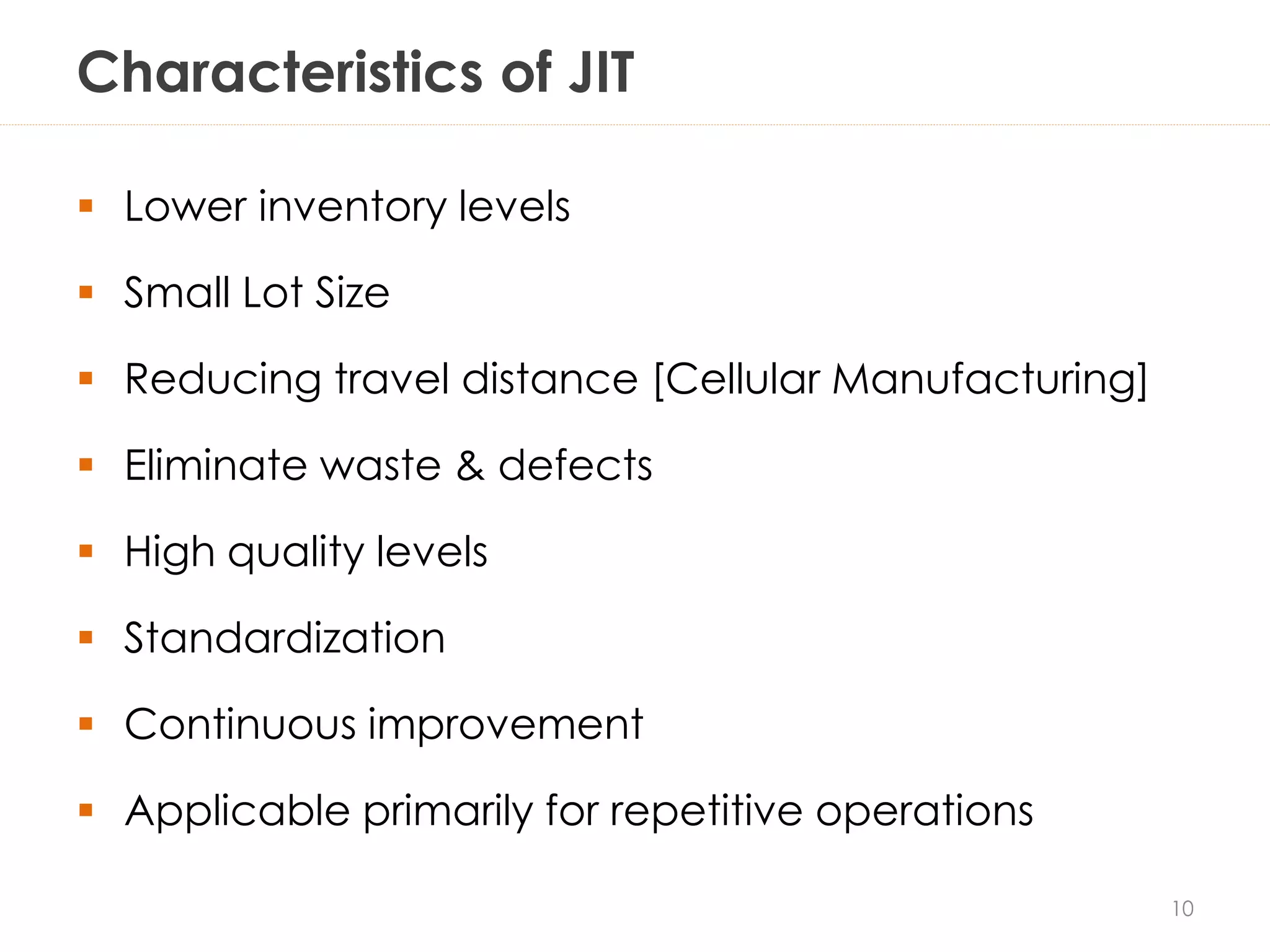 Characteristics of JIT
 Lower inventory levels
 Small Lot Size
 Reducing travel distance [Cellular Manufacturing]
 Eliminate waste & defects
 High quality levels
 Standardization
 Continuous improvement
 Applicable primarily for repetitive operations
10
 