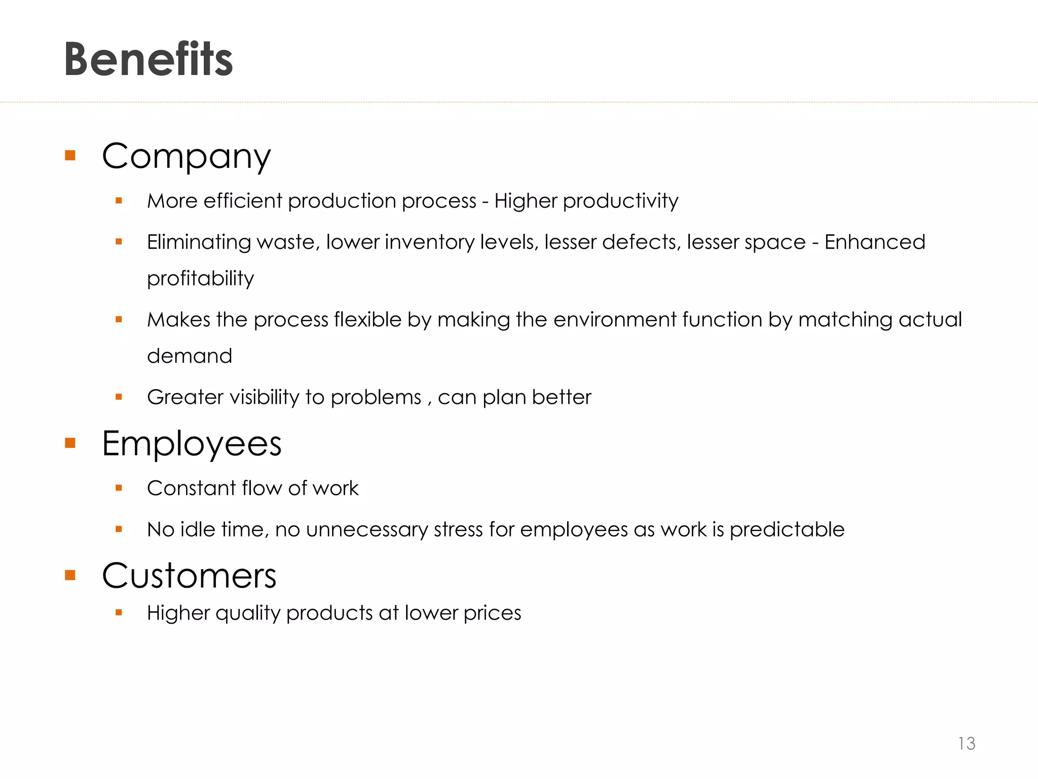 Benefits
 Company
 More efficient production process - Higher productivity
 Eliminating waste, lower inventory levels, lesser defects, lesser space - Enhanced
profitability
 Makes the process flexible by making the environment function by matching actual
demand
 Greater visibility to problems , can plan better
 Employees
 Constant flow of work
 No idle time, no unnecessary stress for employees as work is predictable
 Customers
 Higher quality products at lower prices
13
 