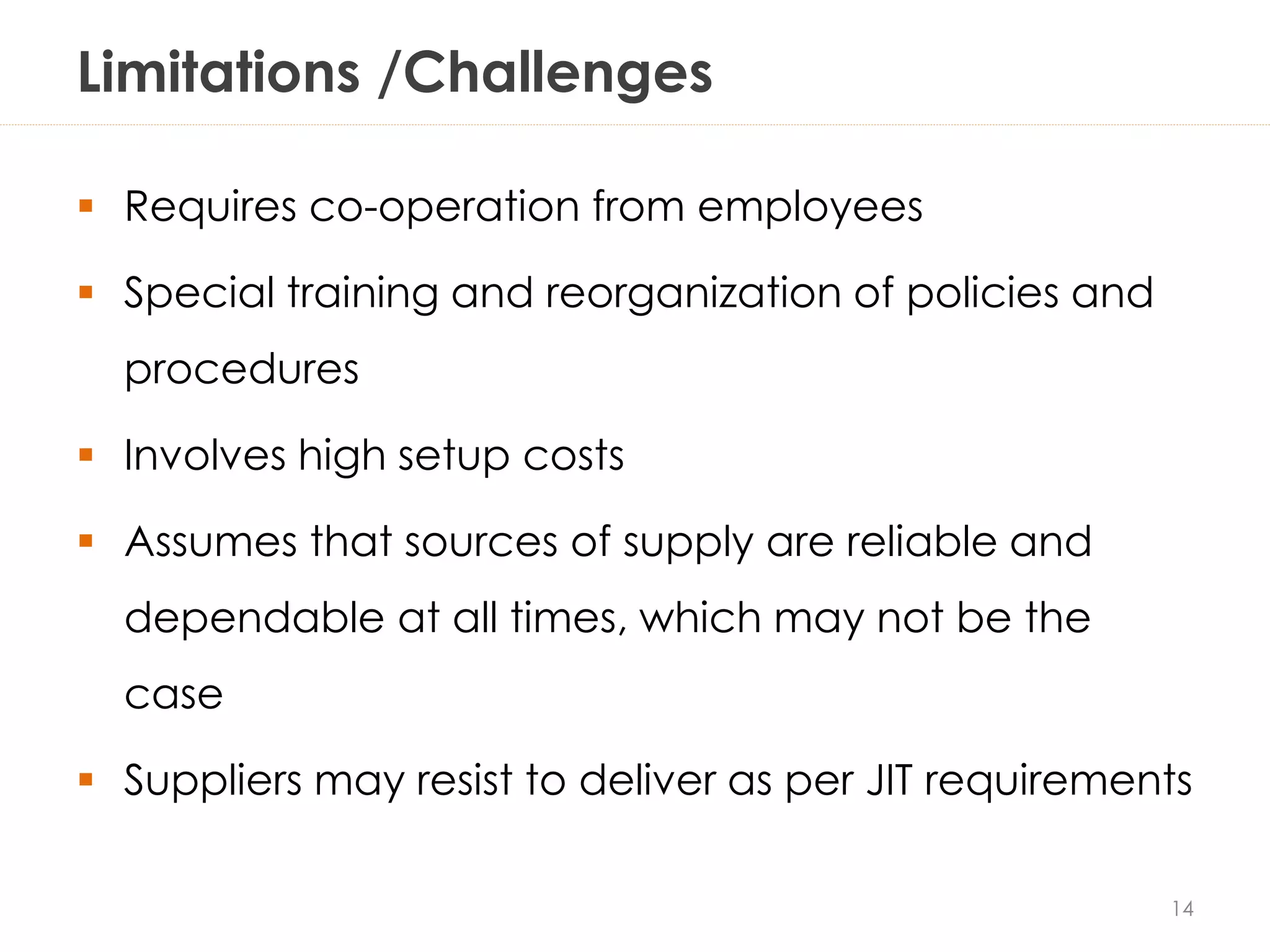 Limitations /Challenges
 Requires co-operation from employees
 Special training and reorganization of policies and
procedures
 Involves high setup costs
 Assumes that sources of supply are reliable and
dependable at all times, which may not be the
case
 Suppliers may resist to deliver as per JIT requirements
14
 