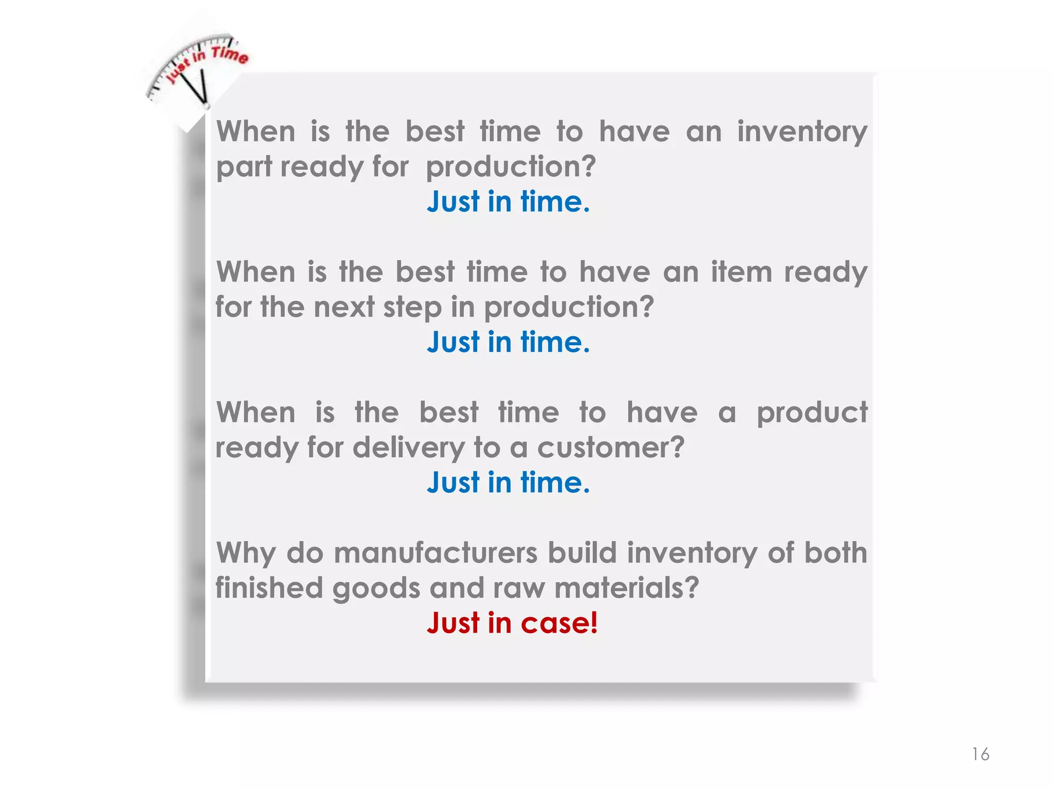 16
When is the best time to have an inventory
part ready for production?
Just in time.
When is the best time to have an item ready
for the next step in production?
Just in time.
When is the best time to have a product
ready for delivery to a customer?
Just in time.
Why do manufacturers build inventory of both
finished goods and raw materials?
Just in case!
 