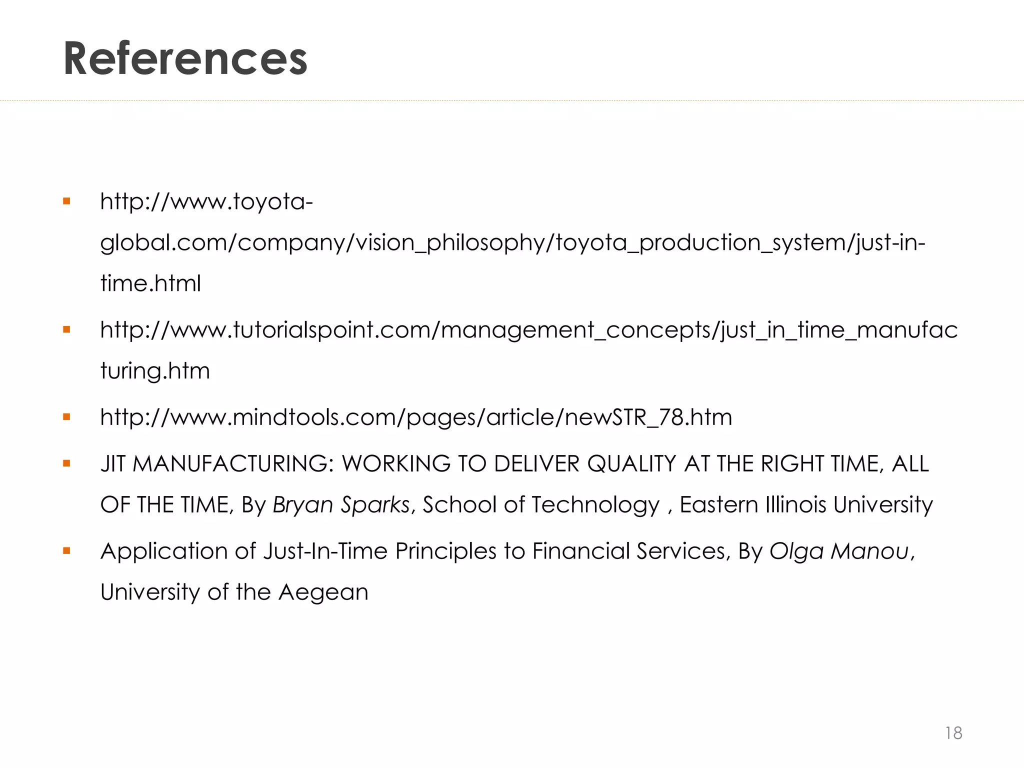 References
 http://www.toyota-
global.com/company/vision_philosophy/toyota_production_system/just-in-
time.html
 http://www.tutorialspoint.com/management_concepts/just_in_time_manufac
turing.htm
 http://www.mindtools.com/pages/article/newSTR_78.htm
 JIT MANUFACTURING: WORKING TO DELIVER QUALITY AT THE RIGHT TIME, ALL
OF THE TIME, By Bryan Sparks, School of Technology , Eastern Illinois University
 Application of Just-In-Time Principles to Financial Services, By Olga Manou,
University of the Aegean
18
 