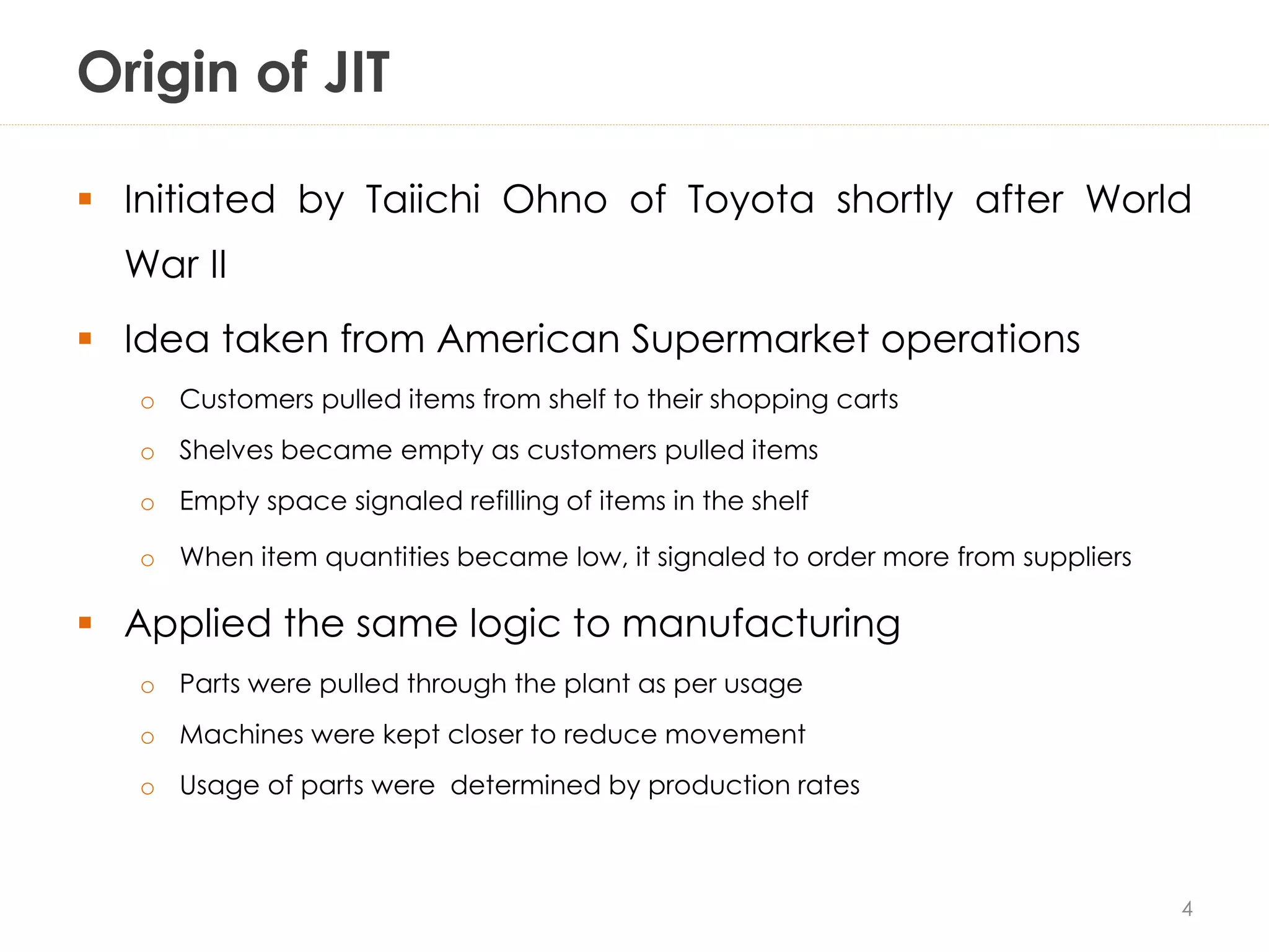 Origin of JIT
 Initiated by Taiichi Ohno of Toyota shortly after World
War II
 Idea taken from American Supermarket operations
o Customers pulled items from shelf to their shopping carts
o Shelves became empty as customers pulled items
o Empty space signaled refilling of items in the shelf
o When item quantities became low, it signaled to order more from suppliers
 Applied the same logic to manufacturing
o Parts were pulled through the plant as per usage
o Machines were kept closer to reduce movement
o Usage of parts were determined by production rates
4
 
