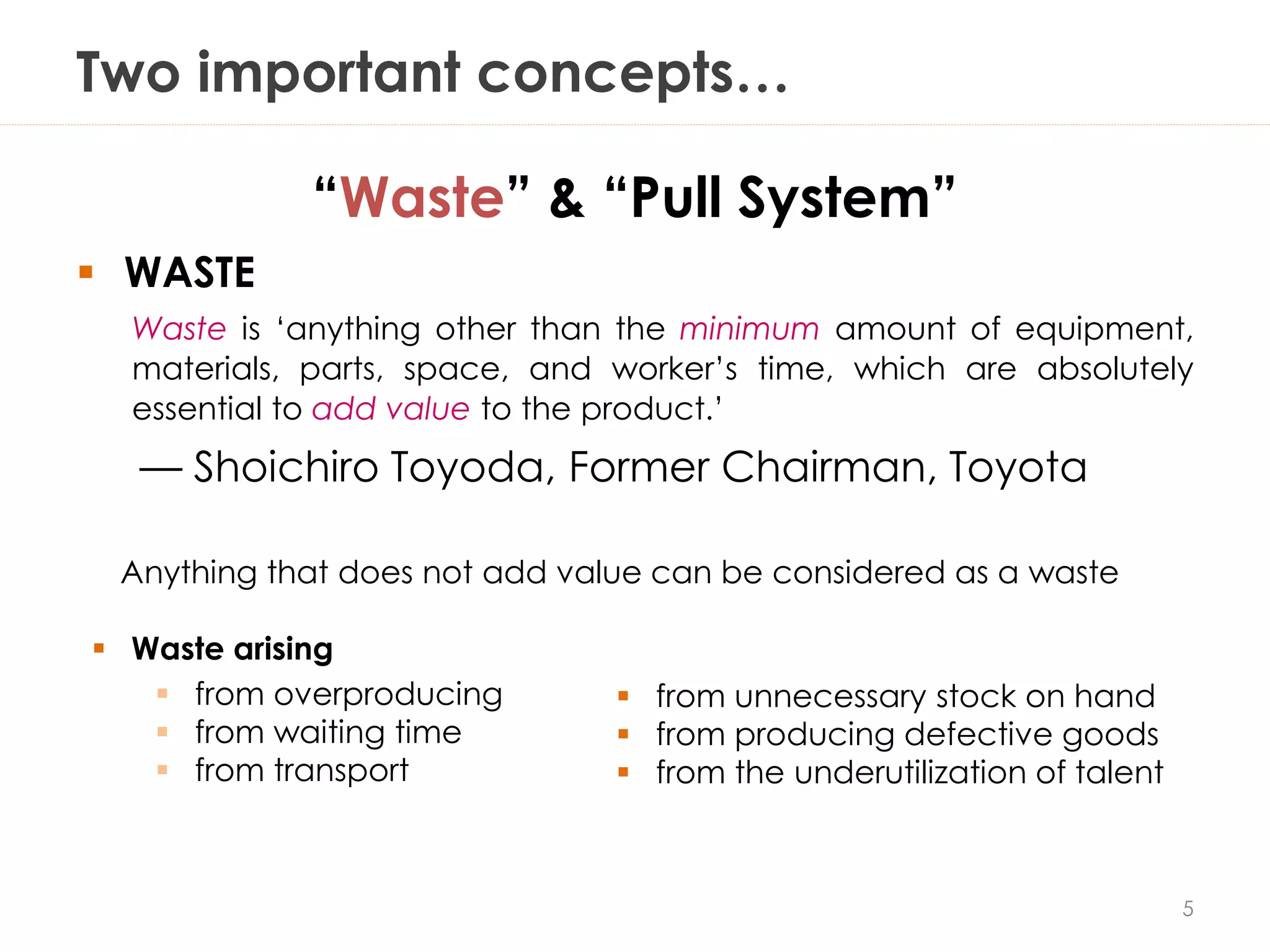 Two important concepts…
“Waste” & “Pull System”
 WASTE
Waste is ‘anything other than the minimum amount of equipment,
materials, parts, space, and worker’s time, which are absolutely
essential to add value to the product.’
— Shoichiro Toyoda, Former Chairman, Toyota
Anything that does not add value can be considered as a waste
5
 Waste arising
 from overproducing
 from waiting time
 from transport
 from unnecessary stock on hand
 from producing defective goods
 from the underutilization of talent
 
