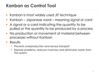 Kanban as Control Tool
 Kanban is most widely used JIT technique
 Kanban – Japanese word – meaning signal or card
 A signal or a card indicating the quantity to be
pulled or the quantity to be produced by a process
 No production or movement of material between
processes without Kanban
 Results
 Prevents overproduction and excess transport
 Exposes problems, reduces inventory and eliminates waste from
the system
11
 