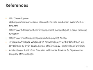 References
 http://www.toyota-
global.com/company/vision_philosophy/toyota_production_system/just-in-
time.html
 http://www.tutorialspoint.com/management_concepts/just_in_time_manufac
turing.htm
 http://www.mindtools.com/pages/article/newSTR_78.htm
 JIT MANUFACTURING: WORKING TO DELIVER QUALITY AT THE RIGHT TIME, ALL
OF THE TIME, By Bryan Sparks, School of Technology , Eastern Illinois University
 Application of Just-In-Time Principles to Financial Services, By Olga Manou,
University of the Aegean
18
 