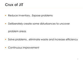 Crux of JIT
 Reduce inventory , Expose problems
 Deliberately create some disturbances to uncover
problem areas
 Solve problems , eliminate waste and increase efficiency
 Continuous improvement
7
 