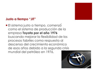Justo a tiempo “JIT”
 El sistema justo a tiempo, comenzó́
como el sistema de producción de la
empresa Toyota por el año 1976
buscando mejorar la flexibilidad de los
procesos fabriles como respuesta al
descenso del crecimiento económico
de esos años debido a la segunda crisis
mundial del petróleo en 1976.
 