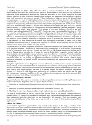 Vol. 4, No. 9 International Journal of Business and Management
108
As stated by Narain and Yadav (2004), “Since the advent of economic liberalization in the early nineties the
manufacturing scene in India has witnessed major upheavals. Reeling under the heavy burden of stiff international
competition, Indian manufacturers throughout the country has now begun to place grater reliance on their own
strengths to harness the latest technologies available, and to pursue the best management practices followed elsewhere
in the world in an attempt to become lean and agile”. The several sectors of India were and are still facing relentless
pressure on prices as a result of heightened competition. In this crisis situation Indian firms have achieved positive
results through lean manufacturing. In India, three case studies indicate that lean manufacturing practices helped the
companies (in the engineering products industry) achieve improvements to a significant extent, in such areas as turnover
(36%-50%), production setup time (74%), machine down time (60%-100%), production space (17%-45%), delivery
against schedule (21%), product rejection by customers (50%), productivity awareness (increased dramatically), quality
awareness increased steadily, scrap reduction (75%), increase of workforce flexibility (57%-100%), and staff
motivation improved significantly (1000-Venture, 2007). Another case study was conducted by Simpson et al. (1998)
on a Malaysian automobile company, Proton, to develop an understanding of a Malaysian version of JIT. Proton is the
largest and modern automobile manufacturer of South East Asia. The company use robots and automation in production
processes. It introduced Kanban - various types of containers for holding components or movement of components. It
also introduced several supporting mechanisms to complement the use of JIT system and organized training program
for the employees. All these reduced work in progress from three months to one month of supply, 50% of space
required and brought improvement in inventory turns from 15 to 31. Although several constraints had been faced, the
study showed the success of the company with many benefits.
The pressure placed on firms in the garment industry from international competition and dynamic changes in the retail
sector have been enormous. “The increase in competition has led to an increased focus on customer satisfaction as a
survival of the company in the long run” (Kapuge and Smith, 2007, p.304). In today’s competitive business world,
firms are fighting against each other just to ensure their survival. In this highly competitive business market, the
garment industry is also searching for ways and techniques to cut cost and improve performance. When other industries
are facing high pressure from competitors, the garment industry is also facing challenges such as- price, delivery time
and service offered etc. This industry has opportunities to improve, but requires some changes. Under the highly
competitive environment, the garment industry has numerous opportunities for improvement using lean principles
(Mercado, 2007).
Through the implementation of lean the garment sector can reduce costs, as well as increase customer responsiveness
through reducing several types of waste from the production process. Customers demand quality products and on-time
delivery. Lean practices can fulfill these requirements by reducing lead-time as well as manufacturing cycle time. Now,
many countries have started to practice lean tools in the garment industry and observed tremendous improvement
(Mazany, 1995; Bruce et.al; 2004). This practice has improved their productivity, quality and lead-time and also made
their customer more responsive. In addition to this lean production involves, motivates and develop employee skills
through education and multi-skilling program (Mazany, 1995).
3. Objectives and Research Methods
The general objective of the paper is to examine the manufacturing performance improvement through lean production
practices in the selected Bangladeshi firms. The specific objectives include:
i. Examining the manufacturing performance improvement experienced by the selected garment firms to implement
lean.
ii. Identifying the business challenges faced by the selected garment firms to practice lean.
iii. Identifying the areas where changes have been made to implement lean in the selected Bangladeshi firms.
This paper is primarily based on the data collected from the field survey in nine garment companies (out of 45
companies) from EPZ (Export Processing Zone) in Bangladesh, using a semi-structured questionnaire. Interviews with
‘lean implementers’ and plant observation was also conducted by the researcher. These nine companies were
purposively selected because of the limited use of lean as well as to ensure the best possible scenario of lean
implementation.
4. Result and Findings
A total of nine organizations (garment firms) were selected for the purpose of this study. An analysis of the
organizational issues helps to appreciate the nature of the organizations. It appears that legal status of the companies has
little influence over legal practices. Result showed that nearly half of the companies are international joint ventures and
one third of them were public limited and the rest were private limited companies (Table A1). The companies are of the
view that the registration of a company under the government is a prerequisite for obtaining legal entity.
The study results revealed (Table A2) that some companies initiated lean implementation from the beginning of the
 