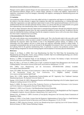 International Journal of Business and Management September, 2009
111
Managers need to address required changes for lean implementation. In this study different companies have indicated
and experienced different changes such as cultural change, education of workers and suppliers, empowerment of
employees, commitment of top level managers, relationship with suppliers, rearranging the manufacturing process and
creating awareness.
5. Conclusion
Lean production reduces all forms of non-value added activities in organizations and improves its performance. From
the analysis of the data collected, it appears that companies that adopt lean manufacturing as a working philosophy
within their organizations can make significant improvement in terms of their operational performance even if it is in a
modified format that best suits their particular business culture. It is obvious that there are strong benefits to be gained
from implementing a lean manufacturing culture, as demonstrated by the companies in this study.
In order to obtain information about the improvement in manufacturing performance through lean production practices
in the selected Bangladeshi garment firms, the study examined the adoption of various lean tools. In addition to this the
study also identified the business challenges faced by the companies to practice lean as well as the areas where changes
have been made to implement lean successfully.
6. Recommendations for Future Research
The study results indicate some recommendations for further work. This is the first pilot study in this area with a small
sample size and therefore a follow up study is needed. It would be more illuminating to conduct a longitudinal study to
understand the long-term effects and benefits of lean in the Bangladeshi garment industry. In addition to this,
relationship with local suppliers and how to build strong and long-term relationship should be studied further. A
meaningful recommendation that can be put forward for the Bangladesh Government is that it can work for creating a
level playing field for the garment manufacturing firms, in particular, to practice lean production systems mainly
through making arrangement for relevant training programs and development of necessary physical infrastructures.
References
Alukal, G., & Manos, A. (2002). How Lean Manufacturing Can Help You Mold Shop- By Incorporating Lean
Manufacturing into Doing Ope. Feature Article. [Online] Available: http//www.moldmakingtechnology.com /articles/
1002004.html. (Retrieved From Internet: 24/4/07)
Bonavia, T. (2006). An Empirical Study of Lean Production in the Ceramic Tile Industry in Spain. International
Journal of Operations and Production Management, (5), 505-531.
Bruce, M., Daly, L., & Towers, N. (2004). Lean or Agile: A Solution for Supply Chain Management in the Textiles and
Clothing Industry? International Journal of Operations and Production Management, 151-170.
EPA. (2003). Lean Manufacturing and the Environment, EPA100-R-03-005. [Online] Available:
www.epa.gov/innovation/lean.htm
Green, S.D. (2000). The Future of Lean Construction: A Brave New World, Proceedings of the 8th
Annual Conference
of the International Group for Lean Construction, 1-11, Brighton. [Online] Available:
www.sussex.ac.uk/spru/imichair/igls8/22.pdf
Harun, M.A. (1990). Japanese Manufacturing Systems-Kanban and JIT: Superiority Over Traditional American
Manufacturing System. The Rajshahi University Studies, 18.
Kapuge, A.M. & Smith, M. (2007). Management Practices and Performance Reporting in the Sri Lankan Apparel sector.
Managerial Auditing Journal, 22 (3), 303-318.
Karim, S. (2009). The Impact of Just-in-Time Production Practices on Organizational Performance in the Garments
and Textiles Industries in Bangladesh, Doctoral Thesis, Dhaka University.
Kilpatrick, J. (2003). Lean Principles, Utah Manufacturing Extension Partnership.
Mamun, M.Z., & Afrin, S. (2001). Total Quality Management (TQM) Practices of the Bangladeshi and Thai Companies:
A Comparative Analysis. Journal of Business Administration, 26, (1 and 2), 47-62.
Mannan, M.A., & Ferdousi, F. (2007). Essentials of Total Quality Management, the University Grants Commission of
Bangladesh, Dhaka.
Mazany, P. (1995). A Case Study- Lessons from the Progressive Implementation of Just-in-Time in a Small Knitwear
Manufacturer. International Journal of Operations and Production Management, 15, (5), 271-228.
Mercado, G. (2007). Question Garments- Ask the Lean Manufacturing Experts Applying Lean in the Garment Industry,
Retrieved January 12, 2008, Thomas Publishing Company.
 