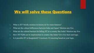 We will solve these Questions
1. What is JIT? briefly mention its history & five main features?
2. What are the cultural differences between India and Japan? Mention any five.
3. What are the cultural barriers for falling JIT in a country like India? Mention any five.
4. How JIT/TQM can be implemented in country like India? Give five facts and logic.
5. Is it possible JIT in Bangladesh? Constructs 10 reasoning based on your logic.
 