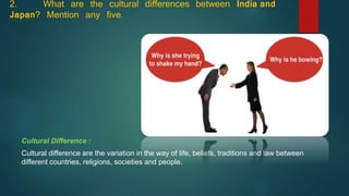 2. What are the cultural differences between India and
Japan? Mention any five.
Cultural Difference :
Cultural difference are the variation in the way of life, beliefs, traditions and law between
different countries, religions, societies and people.
 