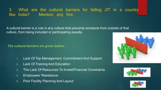 3. What are the cultural barriers for falling JIT in a country
like India? Mention any five.
The cultural barriers are given bellow :
1. Lack Of Top Management, Commitment And Support
2. Lack Of Training And Education
3. The Lack Of Resources To Invest/Financial Constraints
4. Employees’ Resistance
5. Poor Facility Planning And Layout
A cultural barrier is a rule in any culture that prevents someone from outside of that
culture, from being included or participating equally.
 
