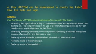 4. How JIT/TQM can be implemented in country like India?
Give five facts and logic.
Answer :
Five fact to how JIT/TQM can be implemented in a country like India :
1. Increasing the organization’s ability to complete with other and remain competitive over
the long run. The competiveness of the use of JIT manufacturing process as they can
develop a more optimal process for their firms.
2. Increasing efficiency within the production process. Efficiency is obtained through the
increase of productivity and decrease of cost.
3. Reducing waste materials, time and effort. It can help to reduce the costs.
4. Reducing waste of motion (energy).
5. Reducing waste of transportation.
 