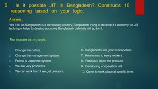5. Is it possible JIT in Bangladesh? Constructs 10
reasoning based on your logic.
Answer :
Yes it is! As Bangladesh is a developing country, Bangladesh trying to develop it’s economy. As JIT
technique helps to develop economy Bangladesh definitely will go for it.
Ten reason as my logic :
1. Change the culture.
2. Change the management system.
3. Follow to Japanese system.
4. We are very productive.
5. We can work hard if we get pressure.
6. Bangladeshi are good in cooperate.
7. Awareness to every workers.
8. Positively taken the pressure.
9. Developing cooperation skill.
10. Come to work place at specific time.
 