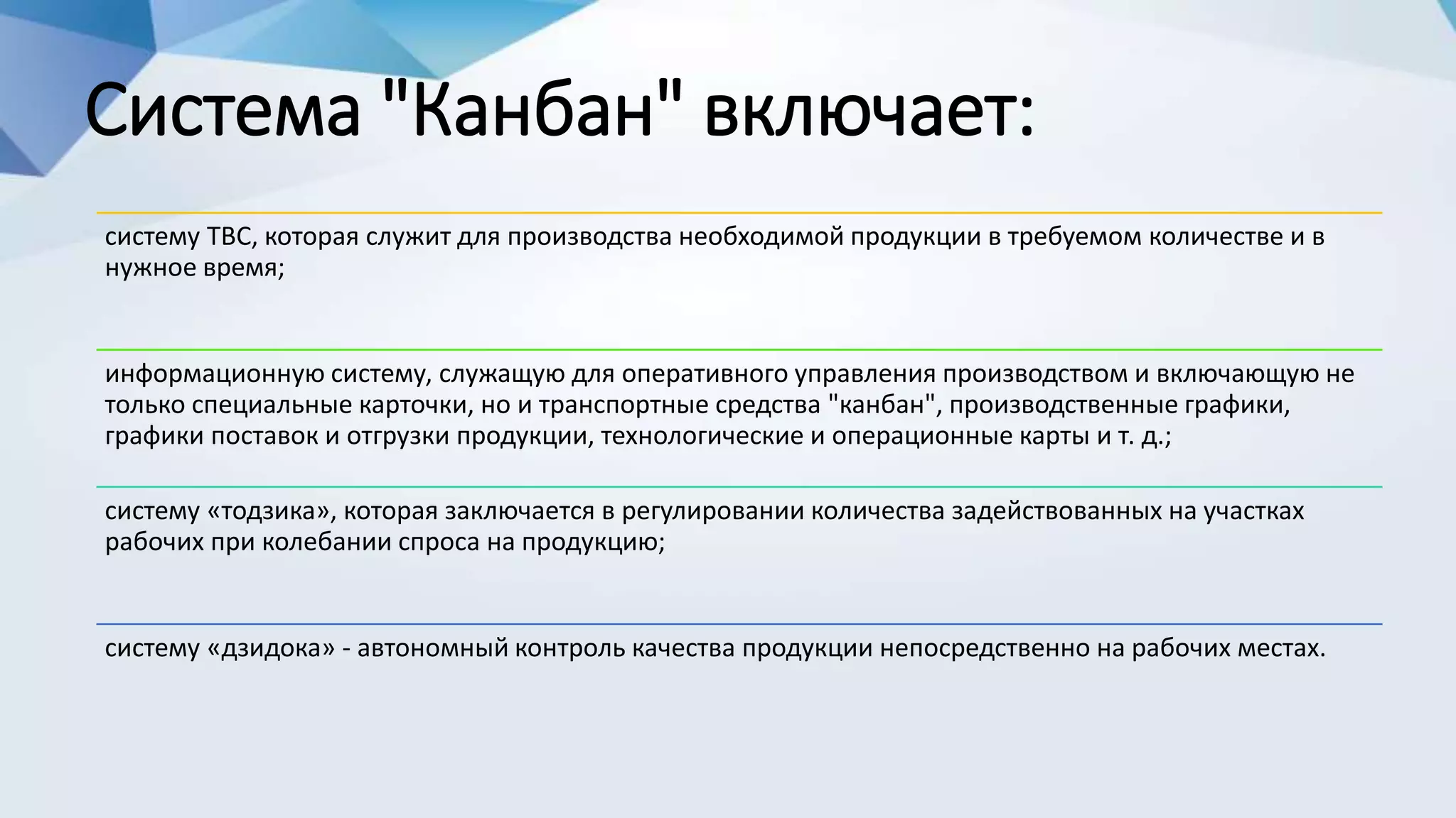 Система "Канбан" включает:
систему ТВС, которая служит для производства необходимой продукции в требуемом количестве и в
нужное время;
информационную систему, служащую для оперативного управления производством и включающую не
только специальные карточки, но и транспортные средства "канбан", производственные графики,
графики поставок и отгрузки продукции, технологические и операционные карты и т. д.;
систему «тодзика», которая заключается в регулировании количества задействованных на участках
рабочих при колебании спроса на продукцию;
систему «дзидока» - автономный контроль качества продукции непосредственно на рабочих местах.
 