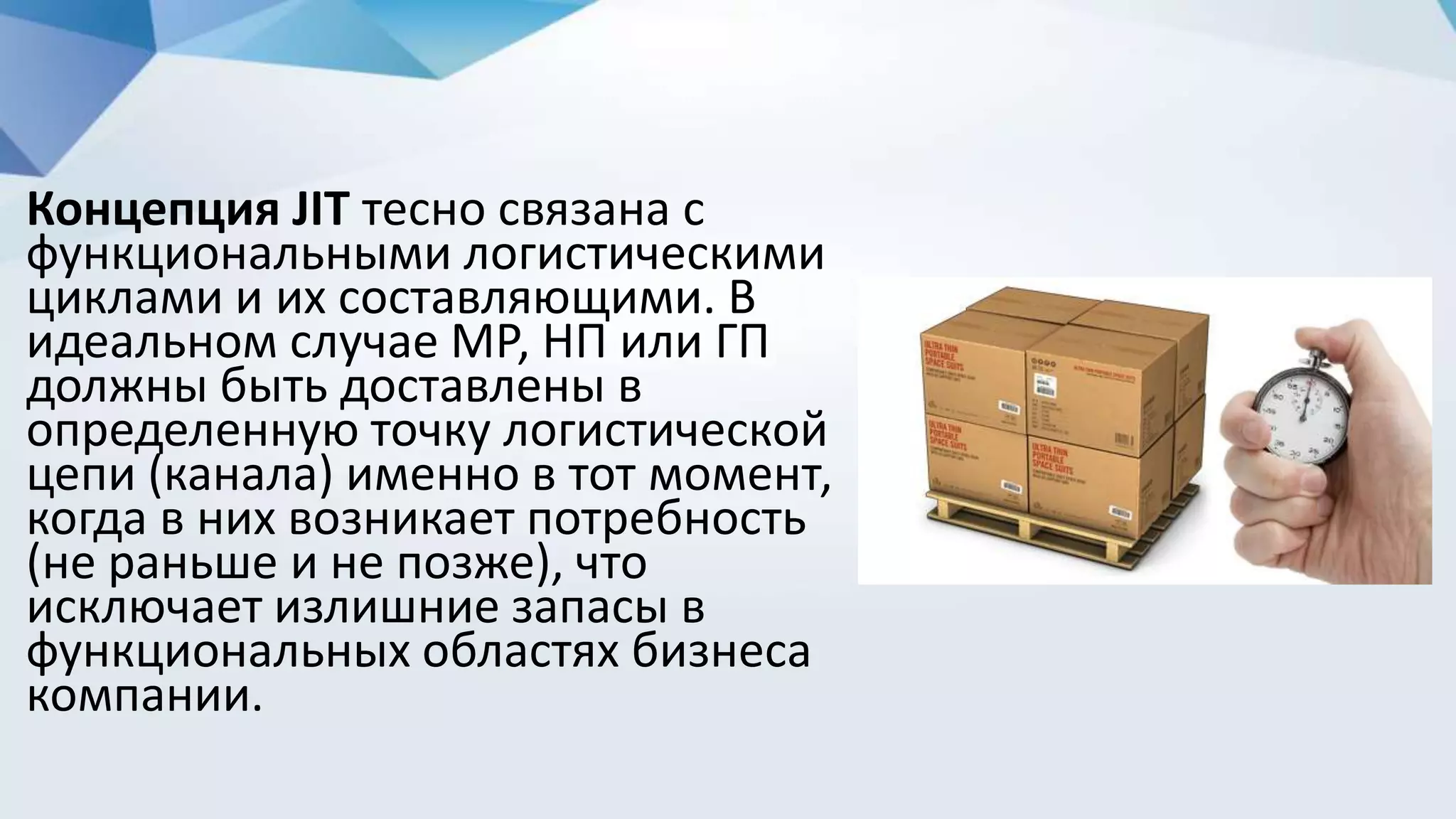 Концепция JIT тесно связана с
функциональными логистическими
циклами и их составляющими. В
идеальном случае МР, НП или ГП
должны быть доставлены в
определенную точку логистической
цепи (канала) именно в тот момент,
когда в них возникает потребность
(не раньше и не позже), что
исключает излишние запасы в
функциональных областях бизнеса
компании.
 