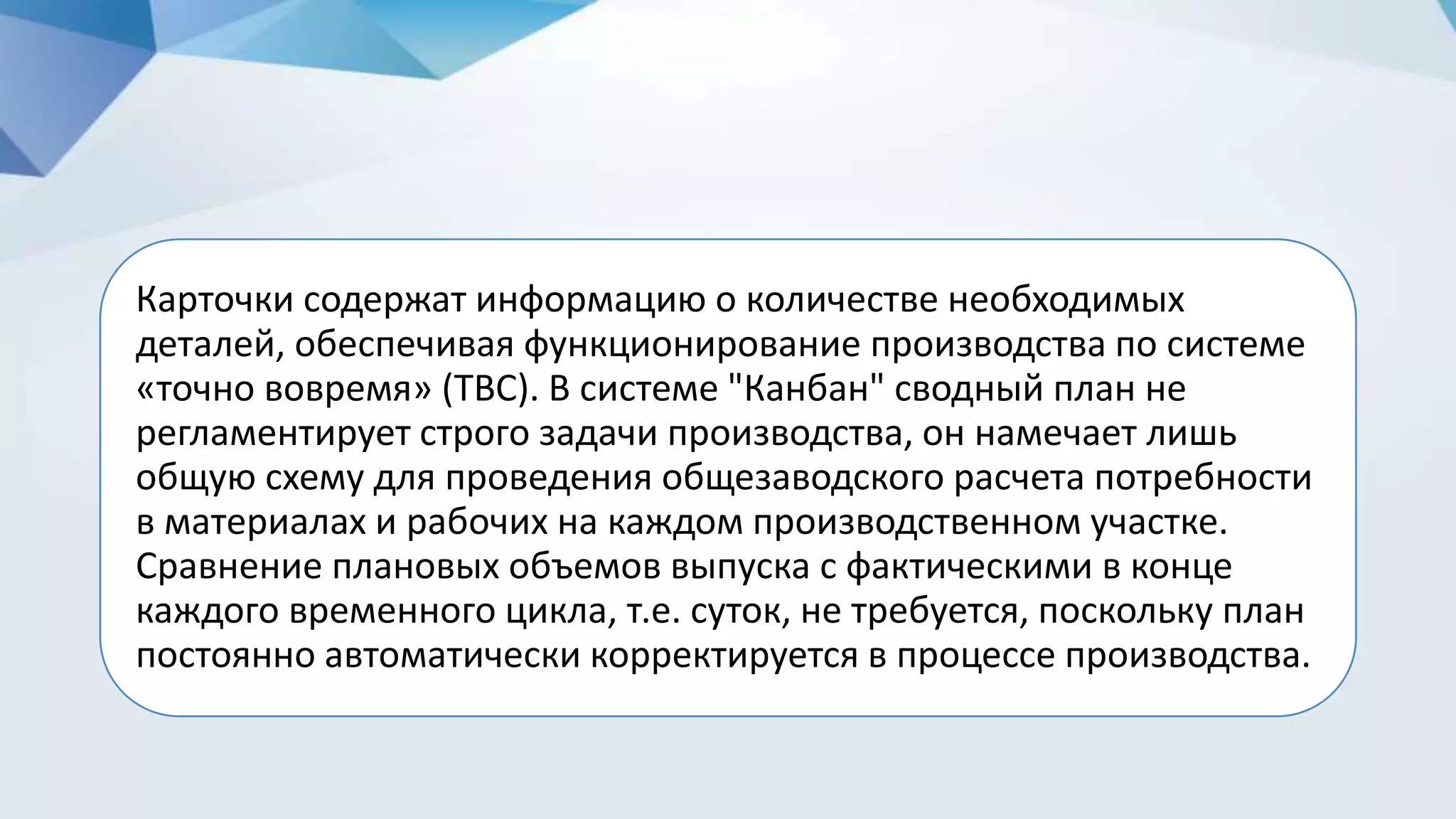 Карточки содержат информацию о количестве необходимых
деталей, обеспечивая функционирование производства по системе
«точно вовремя» (ТВС). В системе "Канбан" сводный план не
регламентирует строго задачи производства, он намечает лишь
общую схему для проведения общезаводского расчета потребности
в материалах и рабочих на каждом производственном участке.
Сравнение плановых объемов выпуска с фактическими в конце
каждого временного цикла, т.е. суток, не требуется, поскольку план
постоянно автоматически корректируется в процессе производства.
 