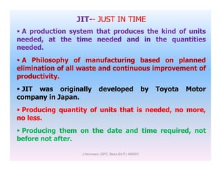 JIT-- JUST IN TIME
 A production system that produces the kind of units
needed, at the time needed and in the quantities
needed.
 A Philosophy of manufacturing based on planned
elimination of all waste and continuous improvement of
productivity.
 JIT was originally developed by Toyota Motor JIT was originally developed by Toyota Motor
company in Japan.
 Producing quantity of units that is needed, no more,
no less.
 Producing them on the date and time required, not
before not after.
J Hemwani, GPC, Betul (M.P.) 460001
 