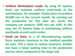 • Uniform Workstation Loads: By using JIT system,
firms can maintain uniform work-loads at the
workstations. For example: Toyota plans to produce
24,000 cars in the current month. By carrying out
the production for five days per week, the
company can produce 1200 cars per shift. In this
way, the JIT System helps in maintaining uniform
workloads at each work center.
• Small Lot Sizes: In a JIT Manufacturing system,
firms maintain inventory in the smallest possible
lot sizes. This is done to reduce inventory. Smaller
lots have a lower waiting time in the production
process when compared to the larger lots.
 