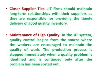 • Closer Supplier Ties: JIT firms should maintain
long-term relationships with their suppliers as
they are responsible for providing the timely
delivery of good quality inventory.
• Maintenance of High Quality: In the JIT system,
quality control begins from the source where
the workers are encouraged to maintain the
quality of work. The production process is
stopped immediately when a quality problem is
identified and is continued only after the
problem has been sorted out.
 