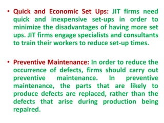• Quick and Economic Set Ups: JIT firms need
quick and inexpensive set-ups in order to
minimize the disadvantages of having more set
ups. JIT firms engage specialists and consultants
to train their workers to reduce set-up times.
• Preventive Maintenance: In order to reduce the
occurrence of defects, firms should carry out
preventive maintenance. In preventive
maintenance, the parts that are likely to
produce defects are replaced, rather than the
defects that arise during production being
repaired.
 