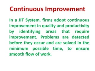 Continuous Improvement
In a JIT System, firms adopt continuous
improvement in quality and productivity
by identifying areas that require
improvement. Problems are detected
before they occur and are solved in the
minimum possible time, to ensure
smooth flow of work.
 