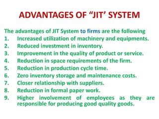 ADVANTAGES OF “JIT’ SYSTEM
The advantages of JIT System to firms are the following
1. Increased utilization of machinery and equipments.
2. Reduced investment in inventory.
3. Improvement in the quality of product or service.
4. Reduction in space requirements of the firm.
5. Reduction in production cycle time.
6. Zero inventory storage and maintenance costs.
7. Closer relationship with suppliers.
8. Reduction in formal paper work.
9. Higher involvement of employees as they are
responsible for producing good quality goods.
 