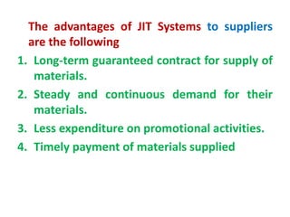The advantages of JIT Systems to suppliers
are the following
1. Long-term guaranteed contract for supply of
materials.
2. Steady and continuous demand for their
materials.
3. Less expenditure on promotional activities.
4. Timely payment of materials supplied
 