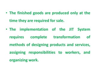 • The finished goods are produced only at the
time they are required for sale.
• The implementation of the JIT System
requires complete transformation of
methods of designing products and services,
assigning responsibilities to workers, and
organizing work.
 