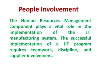 People Involvement
The Human Resources Management
component plays a vital role in the
implementation of the JIT
manufacturing system. The successful
implementation of a JIT program
requires teamwork, discipline, and
supplier involvement.
 