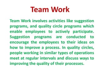 Team Work
Team Work involves activities like suggestion
programs, and quality circle programs which
enable employees to actively participate.
Suggestion programs are conducted to
encourage the employees to their ideas on
how to improve a process. In quality circles,
people working in similar types of operations
meet at regular intervals and discuss ways to
improving the quality of their processes.
 