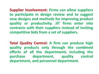 Supplier Involvement: Firms can allow suppliers
to participate in design review and to suggest
new designs and methods for improving product
quality or productivity. JIT firms enter into
contracts with their suppliers instead of inviting
competitive bids from a set of suppliers.
Total Quality Control: A firm can produce high
quality products only through the combined
efforts of all the departments including the
purchase department, quality control
department, and personnel department.
 