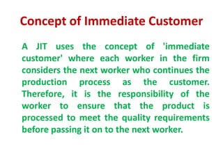 Concept of Immediate Customer
A JIT uses the concept of 'immediate
customer' where each worker in the firm
considers the next worker who continues the
production process as the customer.
Therefore, it is the responsibility of the
worker to ensure that the product is
processed to meet the quality requirements
before passing it on to the next worker.
 