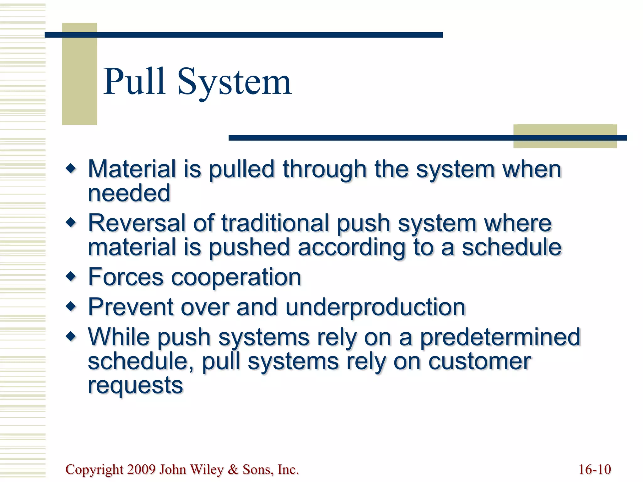 Copyright 2009 John Wiley & Sons, Inc. 16-10
Pull System
 Material is pulled through the system when
needed
 Reversal of traditional push system where
material is pushed according to a schedule
 Forces cooperation
 Prevent over and underproduction
 While push systems rely on a predetermined
schedule, pull systems rely on customer
requests
 