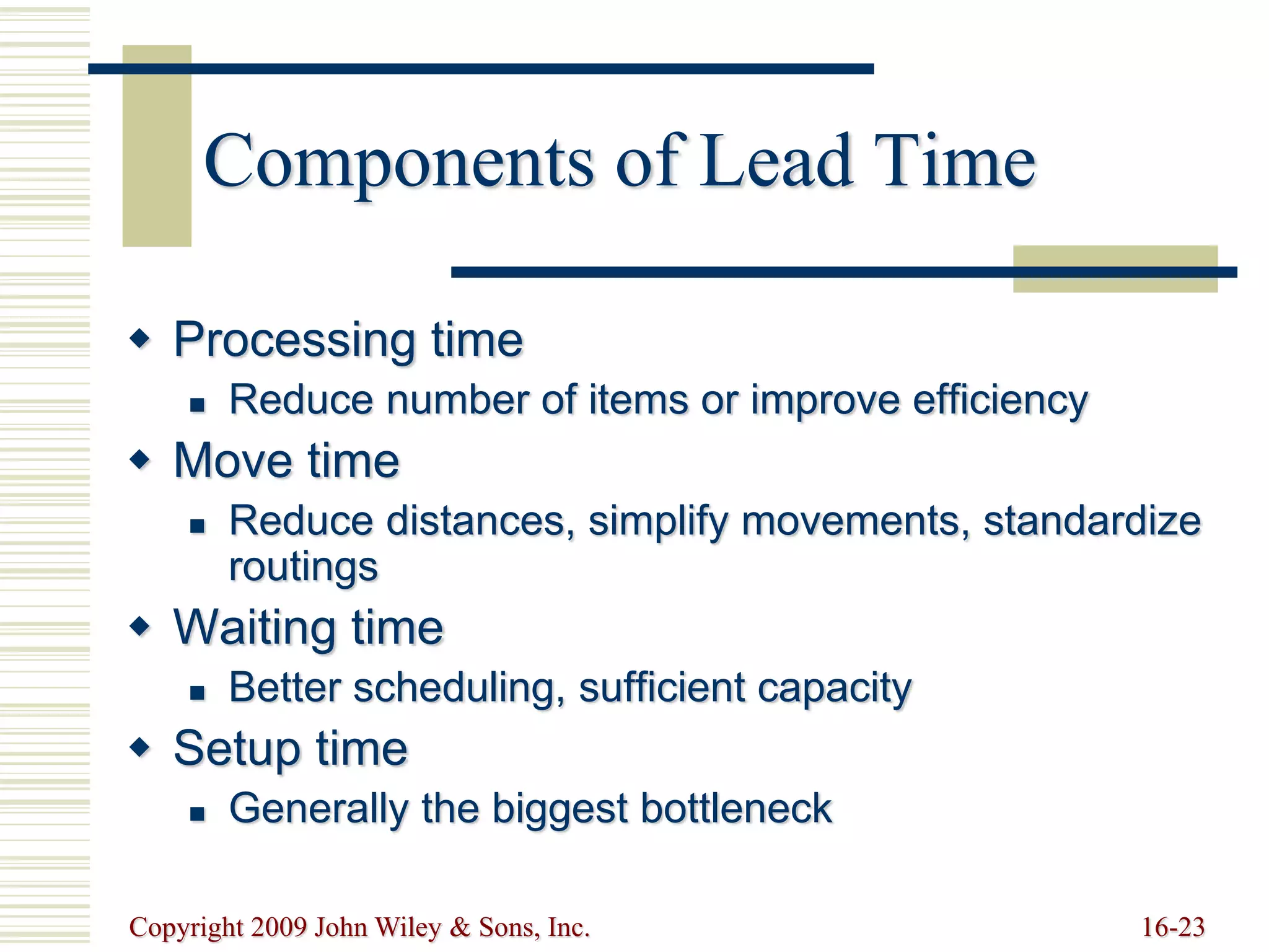 Copyright 2009 John Wiley & Sons, Inc. 16-23
Components of Lead Time
 Processing time
 Reduce number of items or improve efficiency
 Move time
 Reduce distances, simplify movements, standardize
routings
 Waiting time
 Better scheduling, sufficient capacity
 Setup time
 Generally the biggest bottleneck
 